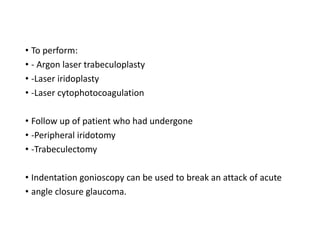 • To perform:
• - Argon laser trabeculoplasty
• -Laser iridoplasty
• -Laser cytophotocoagulation
• Follow up of patient who had undergone
• -Peripheral iridotomy
• -Trabeculectomy
• Indentation gonioscopy can be used to break an attack of acute
• angle closure glaucoma.
 