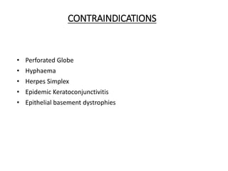 CONTRAINDICATIONS
• Perforated Globe
• Hyphaema
• Herpes Simplex
• Epidemic Keratoconjunctivitis
• Epithelial basement dystrophies
 
