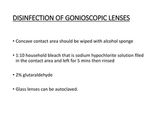 DISINFECTION OF GONIOSCOPIC LENSES
• Concave contact area should be wiped with alcohol sponge
• 1:10 household bleach that is sodium hypochlorite solution flled
in the contact area and left for 5 mins then rinsed
• 2% glutaraldehyde
• Glass lenses can be autoclaved.
 