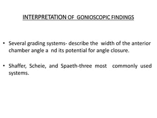 INTERPRETATION OF GONIOSCOPIC FINDINGS
• Several grading systems- describe the width of the anterior
chamber angle a nd its potential for angle closure.
• Shaffer, Scheie, and Spaeth-three most commonly used
systems.
 