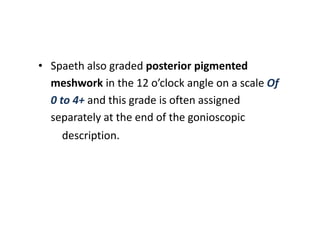 • Spaeth also graded posterior pigmented
meshwork in the 12 o’clock angle on a scale Of
0 to 4+ and this grade is often assigned
separately at the end of the gonioscopic
description.
 