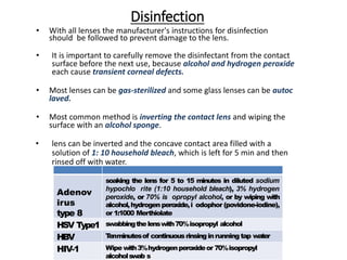 Disinfection
• With all lenses the manufacturer's instructions for disinfection
should be followed to prevent damage to the lens.
• It is important to carefully remove the disinfectant from the contact
surface before the next use, because alcohol and hydrogen peroxide
each cause transient corneal defects.
• Most lenses can be gas-sterilized and some glass lenses can be autoc
laved.
• Most common method is inverting the contact lens and wiping the
surface with an alcohol sponge.
• lens can be inverted and the concave contact area filled with a
solution of 1: 10 household bleach, which is left for 5 min and then
rinsed off with water.
Adenov
irus
type 8
soaking the lens for 5 to 15 minutes in diluted sodium
hypochlo rite (1:10 household bleach), 3% hydrogen
peroxide, or 70% is opropyl alcohol, or by wiping with
alcohol,hydrogenperoxide,i odophor (povidone-iodine),
or 1:1000 Merthiolate
HSV Type1 swabbingthelenswith70%isopropyl alcohol
HBV T
enminutesof continuousrinsinginrunning tap water
HIV-1 Wipe with3%hydrogenperoxideor 70%isopropyl
alcoholswab s
 