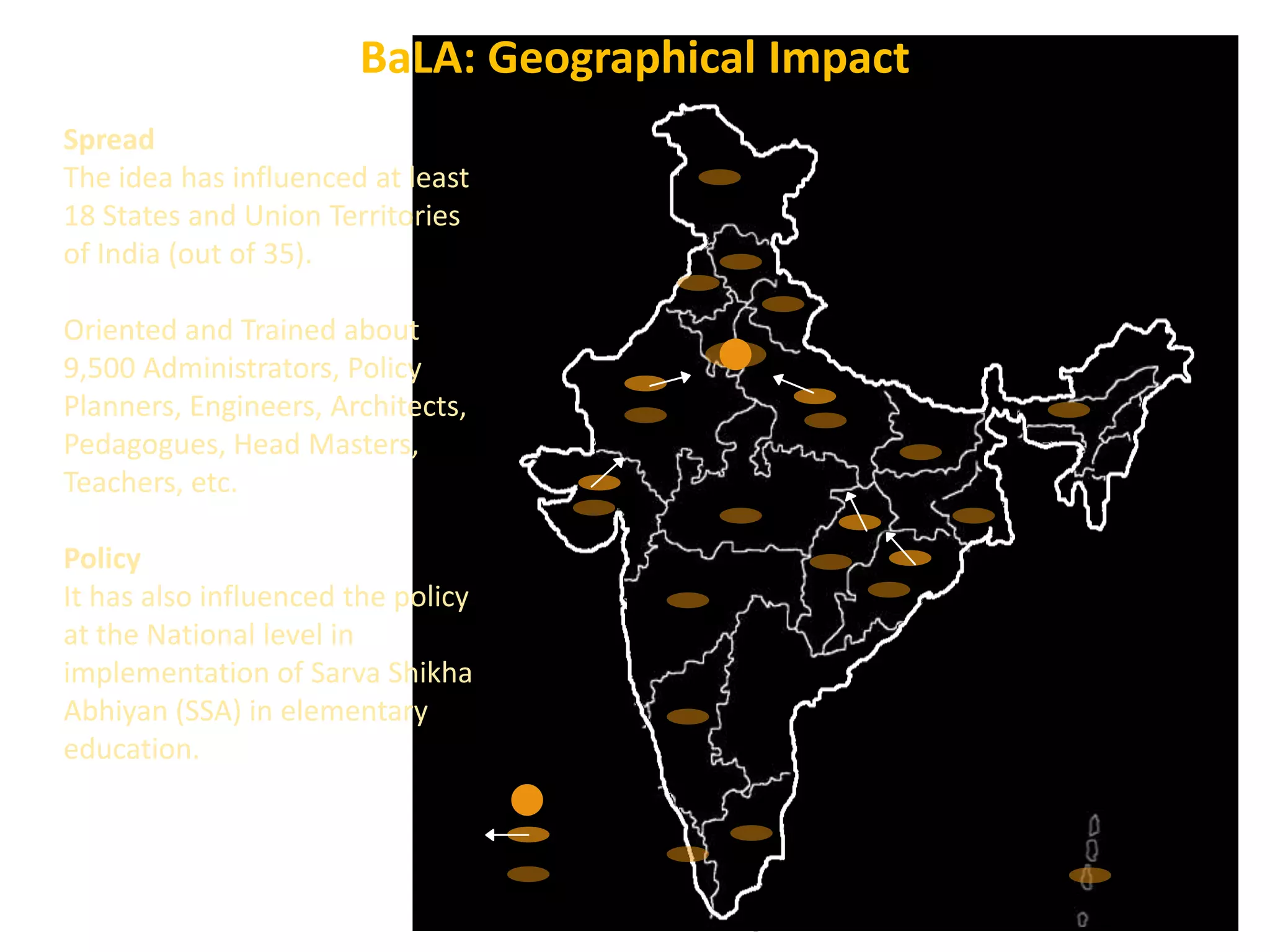 BaLA: Geographical Impact
Spread
The idea has influenced at least
18 States and Union Territories
of India (out of 35).

Oriented and Trained about
9,500 Administrators, Policy
Planners, Engineers, Architects,
Pedagogues, Head Masters,
Teachers, etc.
Policy
It has also influenced the policy
at the National level in
implementation of Sarva Shikha
Abhiyan (SSA) in elementary
education.
Location of Vinyas:
Catchment Zone for Idea:
Influence Zone of Idea:
Developed at Vinyas, Centre for
Architectural Research & Design

 