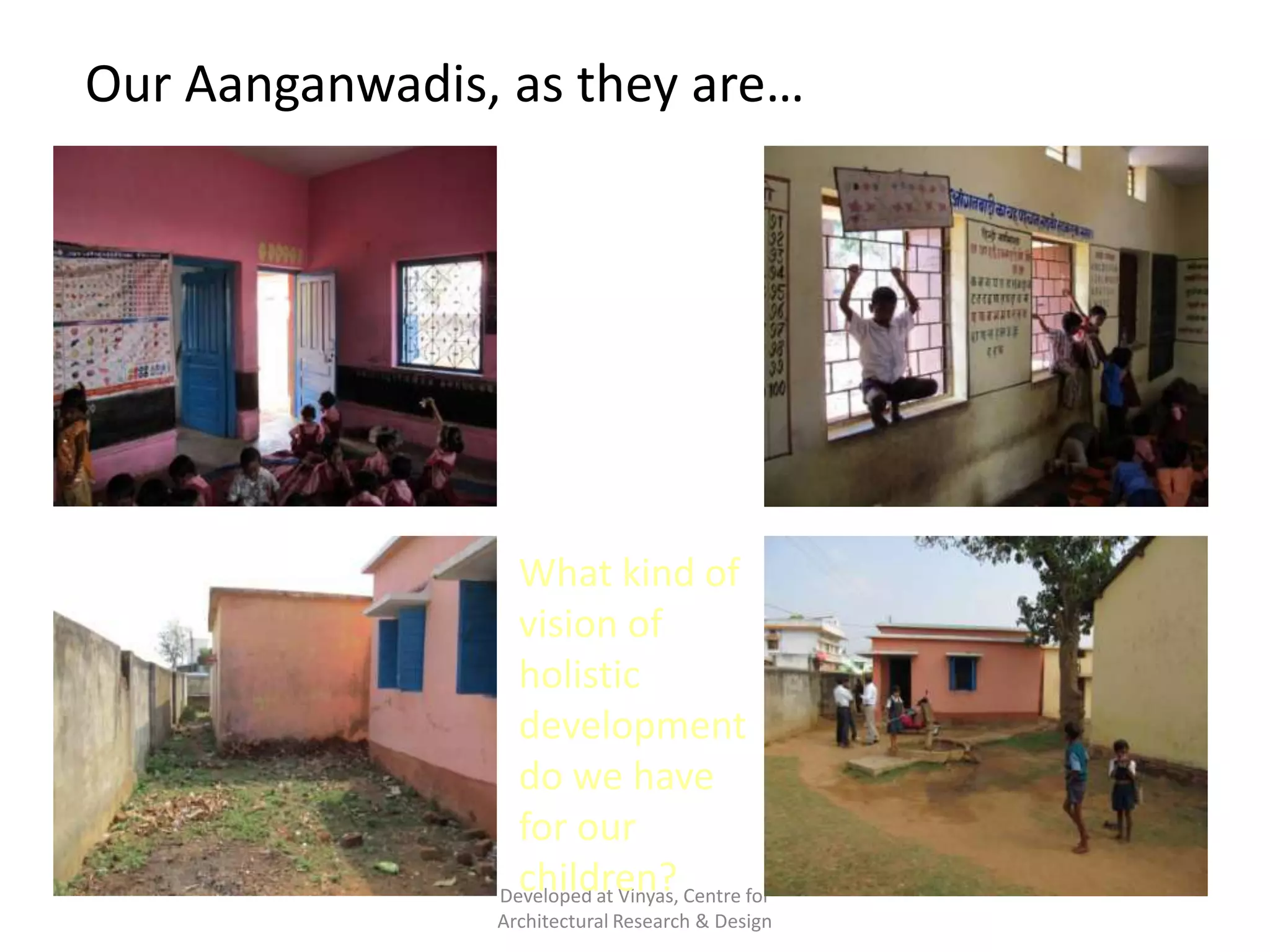 Our Aanganwadis, as they are…
Dingy activity
rooms, caged
windows, uninspi
ring
outdoors, filthy
backyards

What kind of
vision of
holistic
development
do we have
for our
children?
Developed at Vinyas, Centre for
Architectural Research & Design

 
