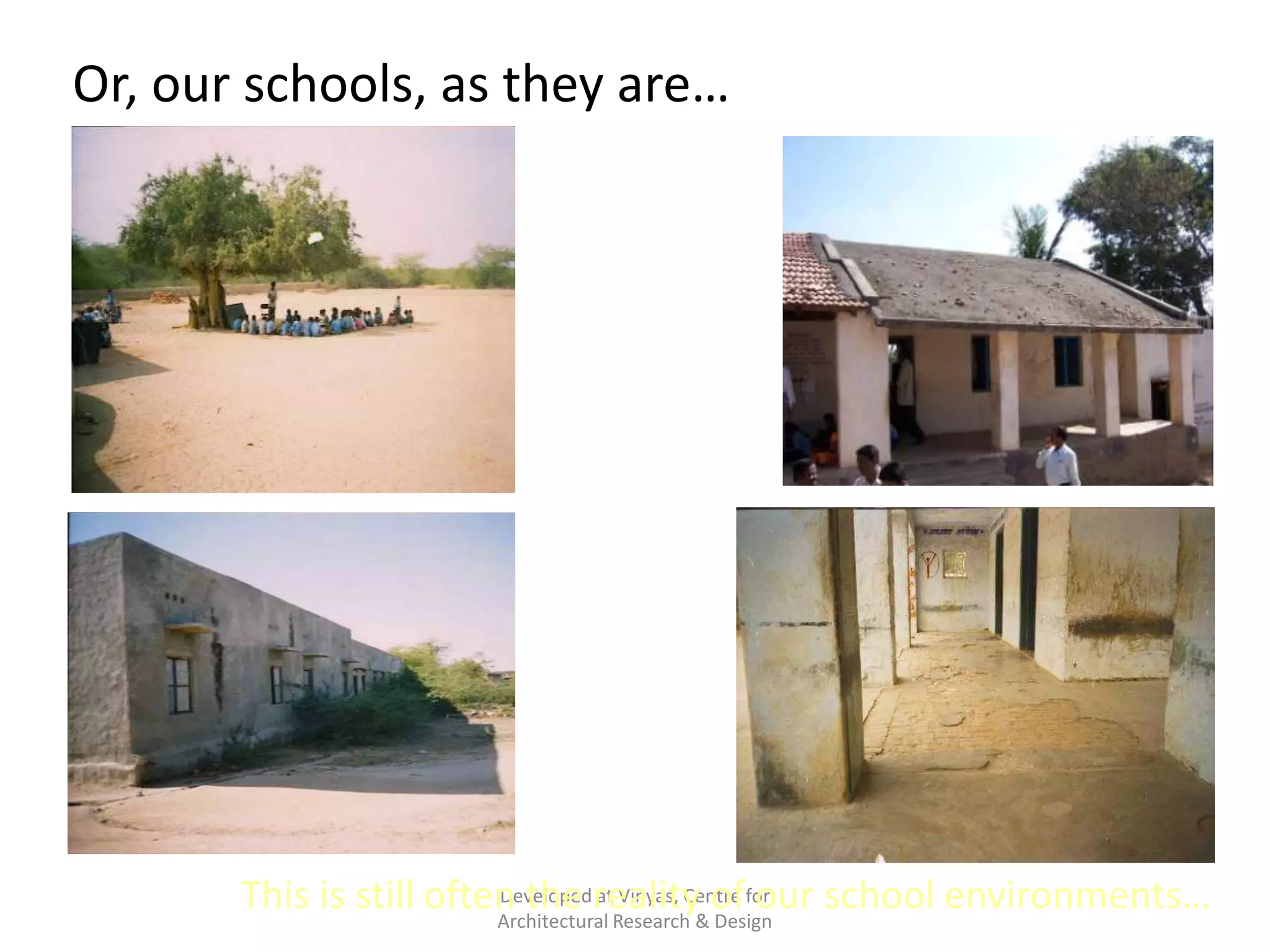 Or, our schools, as they are…
Barren
outdoors with
nothing to
play with…

A building
without
child like
character…
Dead
backyards

Spaces that do
not inspire
or
stimulate
children

Developed at Vinyas, Centre our
This is still often the reality&offor school environments…
Architectural Research Design

 