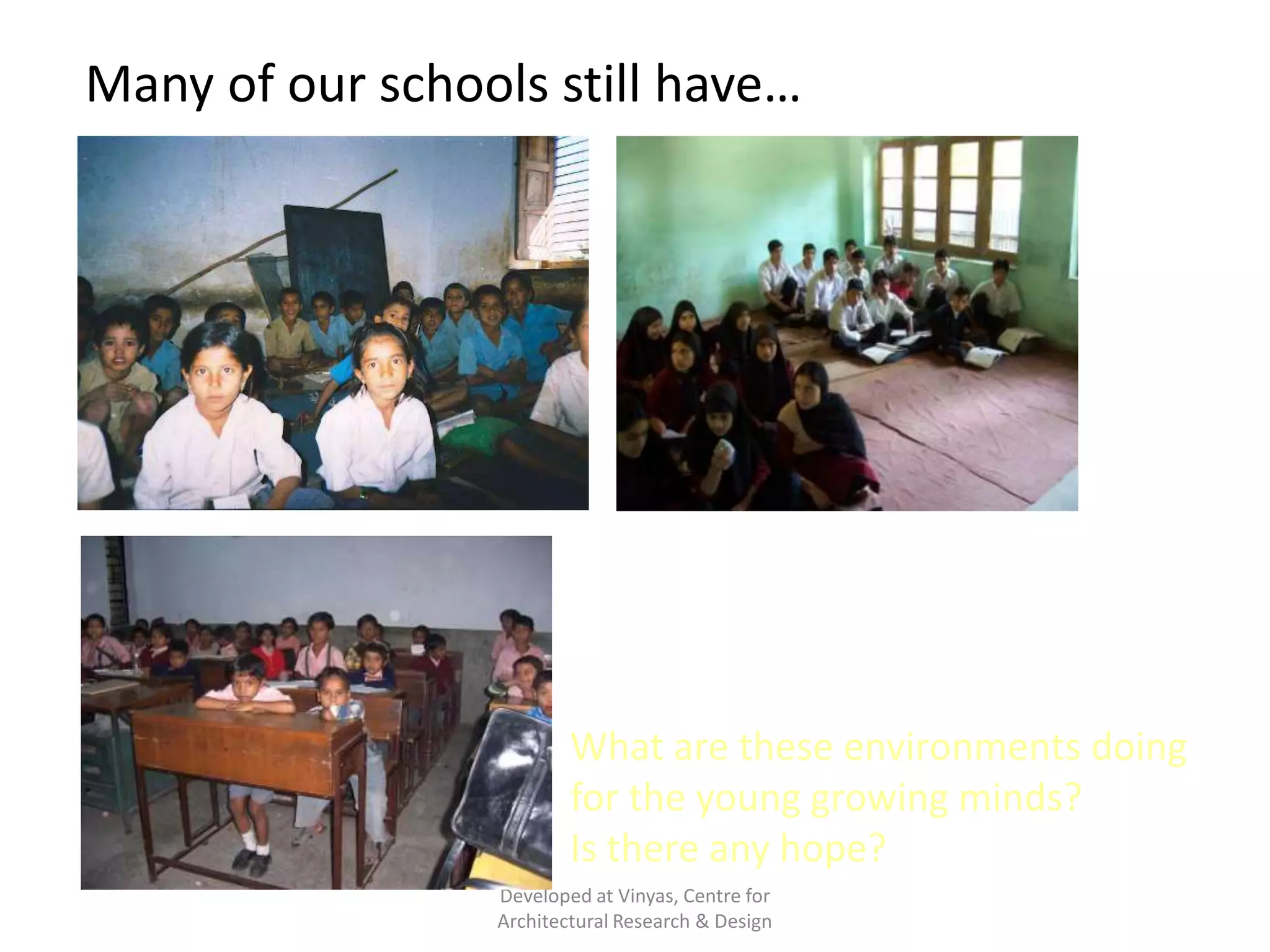 Many of our schools still have…

Barren, uninviting, dull, boring classrooms…!
Often, we are creating mere structures in the
name of school buildings.

What are these environments doing
for the young growing minds?
Is there any hope?
Developed at Vinyas, Centre for
Architectural Research & Design

 