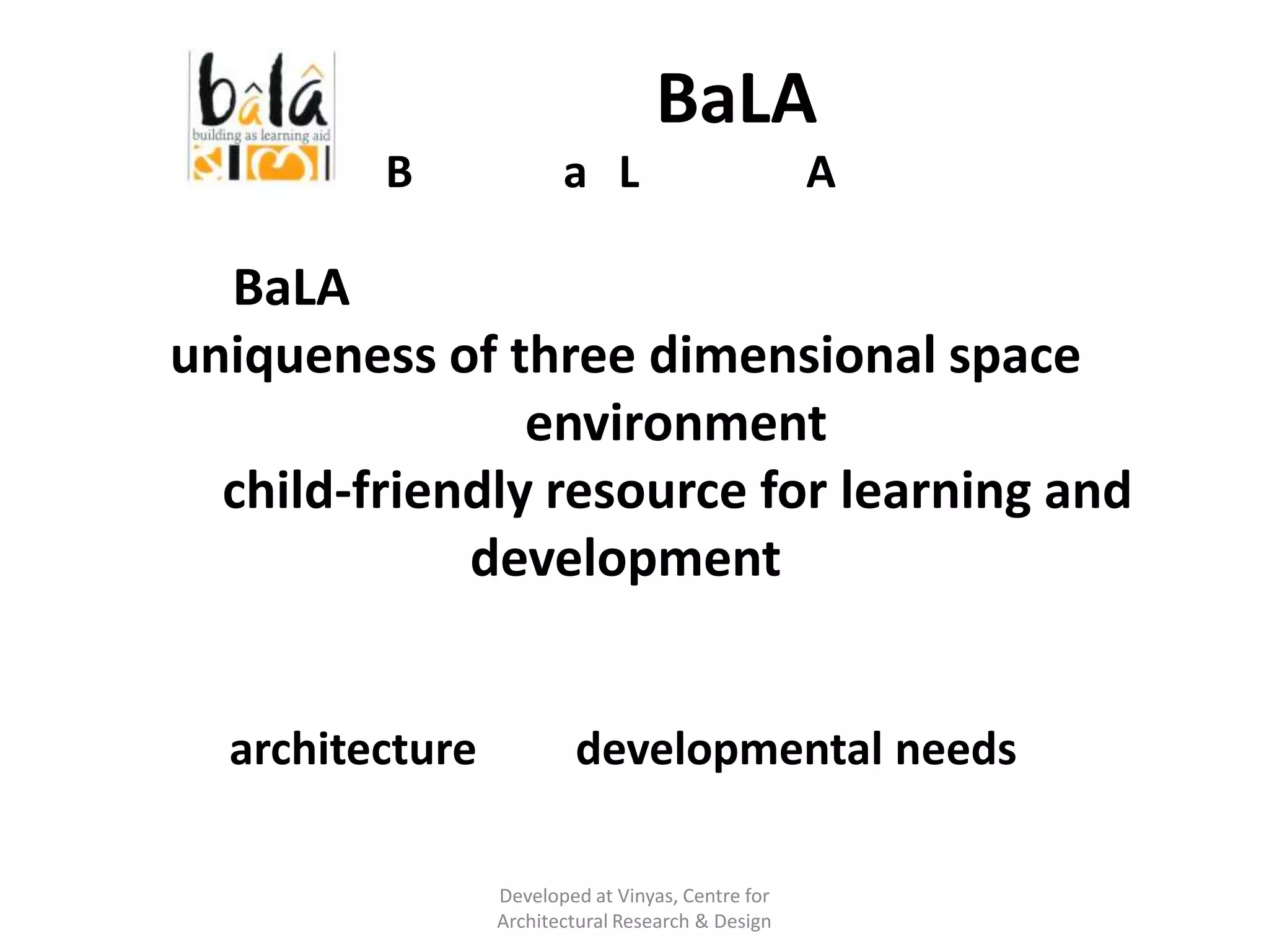 What is BaLA ?
Building as Learning Aid

BaLA is about exploring and using
uniqueness of three dimensional space
and environment
as a child-friendly resource for learning and
development
It is an interface between
architecture and developmental needs
of children
Developed at Vinyas, Centre for
Architectural Research & Design

 