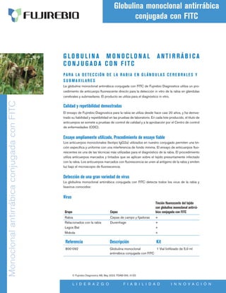 G L O B U L I N A M O N O C L O N A L A NTI R RÁB I C A
C O N J U G A D A C O N F ITC
PA R A L A D E TE C C IÓN D E L A R A B I A E N G LÁN D U L A S C E R E B R A LE S Y
S U B M A XI L A R E S
La globulina monoclonal antirrábica conjugada con FITC de Fujirebio Diagnostics utiliza un pro-
cedimiento de anticuerpo fluorescente directo para la detección in vitro de la rabia en glándulas
cerebrales y submaxilares. El producto se utiliza para el diagnóstico in vitro.
Calidad y repetibilidad demostradas
El ensayo de Fujirebio Diagnostics para la rabia se utiliza desde hace casi 20 años, y ha demos-
trado su fiabilidad y repetibilidad en las pruebas de laboratorio. En cada lote producido, el título de
anticuerpos se somete a pruebas de control de calidad y a la aprobación por el Centro de control
de enfermedades (CDC).
Ensayo ampliamente utilizado, Procedimiento de ensayo fiable
Los anticuerpos monoclonales (Isotipo IgG2a) utilizados en nuestro conjugado permiten una tin-
ción específica y uniforme con una interferencia de fondo mínima. El ensayo de anticuerpos fluo-
rescentes es una de las técnicas más utilizadas para el diagnóstico de la rabia. El procedimiento
utiliza anticuerpos marcados y tintados que se aplican sobre el tejido presuntamente infectado
con la rabia. Los anticuerpos marcados con fluorescencia se unen al antígeno de la rabia y emiten
luz bajo el microscopio de fluorescencia.
Detección de una gran variedad de virus
La globulina monoclonal antirrábica conjugada con FITC detecta todos los virus de la rabia y
lisavirus conocidos:
Virus
Grupo Cepas
Tinción fluorescente del tejido
con globulina monoclonal antirrá-
bica conjugada con FITC
Rabia Cepas de campo y fijadoras +
Relacionados con la rabia Duvenhage +
Lagos Bat +
Mokola +
Referencia Descripción 		Kit
800-092	
Globulina monoclonal 1 Vial liofilizado de 5,0 ml
antirrábica conjugada con FITC
Monoclonal
antirrábica
conjugada
con
FITC
Globulina monoclonal antirrábica
conjugada con FITC
L I D E R A Z G O F I A B I L I D A D I N N O V A C I Ó N
© Fujirebio Diagnostics AB, May 2022. FDAB-055, r0 ES
 