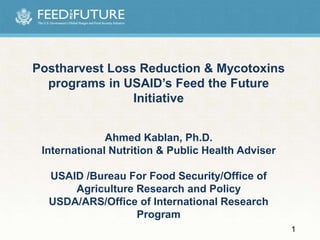 Postharvest Loss Reduction & Mycotoxins
programs in USAID’s Feed the Future
Initiative
Ahmed Kablan, Ph.D.
International Nutrition & Public Health Adviser
USAID /Bureau For Food Security/Office of
Agriculture Research and Policy
USDA/ARS/Office of International Research
Program
1
 