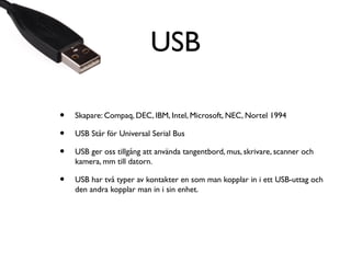 USB
•
•
•

Skapare: Compaq, DEC, IBM, Intel, Microsoft, NEC, Nortel 1994

•

USB har två typer av kontakter en som man kopplar in i ett USB-uttag och
den andra kopplar man in i sin enhet.

USB Står för Universal Serial Bus
USB ger oss tillgång att använda tangentbord, mus, skrivare, scanner och
kamera, mm till datorn.

 