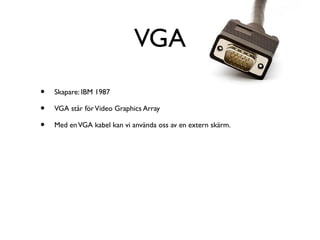 VGA
•
•
•

Skapare: IBM 1987
VGA står för Video Graphics Array
Med en VGA kabel kan vi använda oss av en extern skärm.

 