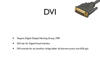 DVI
•
•
•

Skapare: Digital Display Working Group, 1999
DVI står för Digital Visual Interface
DVI används för att överföra rörliga bilder till skärmen precis som VGA gör.

 