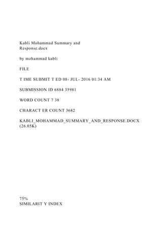Kabli Mohammad Summary and
Response.docx
by mohammad kabli
FILE
T IME SUBMIT T ED 08- JUL- 2016 01:34 AM
SUBMISSION ID 6884 35981
WORD COUNT 7 38
CHARACT ER COUNT 3682
KABLI_MOHAMMAD_SUMMARY_AND_RESPONSE.DOCX
(26.05K)
75%
SIMILARIT Y INDEX
 