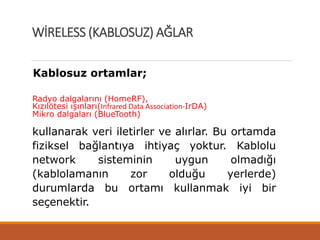 Kablosuz ortamlar;
Radyo dalgalarını (HomeRF),
Kızılötesi ışınları(Infrared Data Association-IrDA)
Mikro dalgaları (BlueTooth)
kullanarak veri iletirler ve alırlar. Bu ortamda
fiziksel bağlantıya ihtiyaç yoktur. Kablolu
network sisteminin uygun olmadığı
(kablolamanın zor olduğu yerlerde)
durumlarda bu ortamı kullanmak iyi bir
seçenektir.
WİRELESS (KABLOSUZ) AĞLAR
 