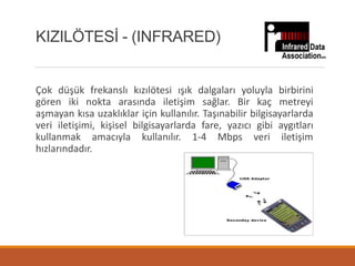 Çok düşük frekanslı kızılötesi ışık dalgaları yoluyla birbirini
gören iki nokta arasında iletişim sağlar. Bir kaç metreyi
aşmayan kısa uzaklıklar için kullanılır. Taşınabilir bilgisayarlarda
veri iletişimi, kişisel bilgisayarlarda fare, yazıcı gibi aygıtları
kullanmak amacıyla kullanılır. 1-4 Mbps veri iletişim
hızlarındadır.
KIZILÖTESİ - (INFRARED)
 