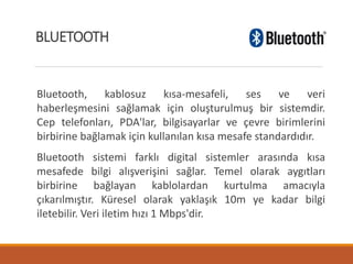 Bluetooth, kablosuz kısa-mesafeli, ses ve veri
haberleşmesini sağlamak için oluşturulmuş bir sistemdir.
Cep telefonları, PDA'lar, bilgisayarlar ve çevre birimlerini
birbirine bağlamak için kullanılan kısa mesafe standardıdır.
Bluetooth sistemi farklı digital sistemler arasında kısa
mesafede bilgi alışverişini sağlar. Temel olarak aygıtları
birbirine bağlayan kablolardan kurtulma amacıyla
çıkarılmıştır. Küresel olarak yaklaşık 10m ye kadar bilgi
iletebilir. Veri iletim hızı 1 Mbps'dir.
BLUETOOTH
 