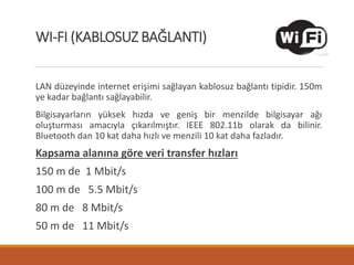LAN düzeyinde internet erişimi sağlayan kablosuz bağlantı tipidir. 150m
ye kadar bağlantı sağlayabilir.
Bilgisayarların yüksek hızda ve geniş bir menzilde bilgisayar ağı
oluşturması amacıyla çıkarılmıştır. IEEE 802.11b olarak da bilinir.
Bluetooth dan 10 kat daha hızlı ve menzili 10 kat daha fazladır.
Kapsama alanına göre veri transfer hızları
150 m de 1 Mbit/s
100 m de 5.5 Mbit/s
80 m de 8 Mbit/s
50 m de 11 Mbit/s
WI-FI (KABLOSUZ BAĞLANTI)
 