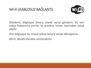 Gönderici bilgisayar binary olarak veriyi gönderir, bu veri
radyo frekansına çevrilir ve wireless router üzerinden sinyal
yayılır.
Alıcı bilgisayar bu sinyali tekrar binary veriye dönüştürür.
WI-FI, WLAN olarakta isimlendirilir.
WI-FI (KABLOSUZ BAĞLANTI)
 