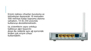 Erişim noktası cihazları kuruluma ve
teknolojiye dayanarak 10 metreden
500 metreye kadar kapsama alanına
sahipken, 10 ile 250 arasında
kullanıcıyı desteklemektedir.
Uç sistemlerin sayısı arttıkça
kablosuz ağın başarımı
düşer.Bu nedenle aynı ağ içerisinde
birden çok erişim cihazı
kullanılabilir.
 