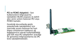 PCI ve PCMCI Adaptörü : Son
kullanıcıların bilgisayarına
takılabilen WLAN arayüzü ve dahili
alıcı verici anteni bulunan PCI veya
PCMCI kartıdır.
Gerektiği durumlarda güçlü
antenlerinde takılabilmesi için
üzerinde yuvası bulunan bu kart
köprü cihazlarının kablosuz ağ
bağdaştırıcısı olarak kullanılabildiği
gibi ISA veya PCI adaptörleri aracılığı
ile günümüz bilgisayarlarına da (PC
lere) takılabilmektedir.
 