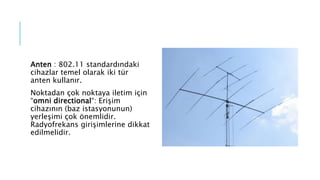 Anten : 802.11 standardındaki
cihazlar temel olarak iki tür
anten kullanır.
Noktadan çok noktaya iletim için
“omni directional“: Erişim
cihazının (baz istasyonunun)
yerleşimi çok önemlidir.
Radyofrekans girişimlerine dikkat
edilmelidir.
 