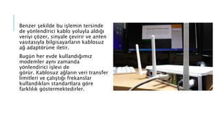 Benzer şekilde bu işlemin tersinde
de yönlendirici kablo yoluyla aldığı
veriyi çözer, sinyale çevirir ve anten
vasıtasıyla bilgisayarların kablosuz
ağ adaptörüne iletir.
Bugün her evde kullandığımız
modemler aynı zamanda
yönlendirici işlevi de
görür. Kablosuz ağların veri transfer
limitleri ve çalıştığı frekanslar
kullandıkları standartlara göre
farklılık göstermektedirler.
 