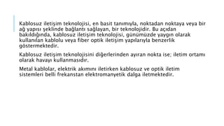 Kablosuz iletişim teknolojisi, en basit tanımıyla, noktadan noktaya veya bir
ağ yapısı şeklinde bağlantı sağlayan, bir teknolojidir. Bu açıdan
bakıldığında, kablosuz iletişim teknolojisi, günümüzde yaygın olarak
kullanılan kablolu veya fiber optik iletişim yapılarıyla benzerlik
göstermektedir.
Kablosuz iletişim teknolojisini diğerlerinden ayıran nokta ise; iletim ortamı
olarak havayı kullanmasıdır.
Metal kablolar, elektrik akımını iletirken kablosuz ve optik iletim
sistemleri belli frekanstan elektromanyetik dalga iletmektedir.
 