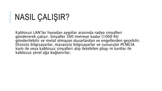 NASIL ÇALIŞIR?
Kablosuz LAN’lar havadan aygıtlar arasında radyo sinyalleri
göndererek çalışır. Sinyaller 300 metreye kadar (1000 fit)
gönderilebilir ve metal olmayan duvarlardan ve engellerden geçebilir.
Dizüstü bilgisayarlar, masaüstü bilgisayarlar ve sunucular PCMCIA
kartı ile veya kablosuz sinyalleri alıp iletebilen plug-in kartlar ile
kablosuz yerel ağa bağlanırlar.
 