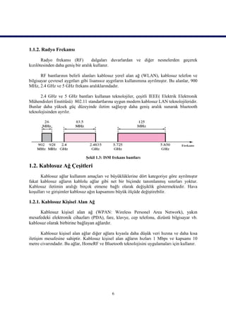1.1.2. Radyo Frekansı

       Radyo frekansı (RF)          dalgaları duvarlardan ve diğer nesnelerden geçerek
kızılötesinden daha geniş bir aralık kullanır.

       RF bantlarının belirli alanları kablosuz yerel alan ağ (WLAN), kablosuz telefon ve
bilgisayar çevresel aygıtları gibi lisanssız aygıtların kullanımına ayrılmıştır. Bu alanlar, 900
MHz, 2.4 GHz ve 5 GHz frekans aralıklarındadır.

      2.4 GHz ve 5 GHz bantları kullanan teknolojiler, çeşitli IEEE( Elektrik Elektronik
Mühendisleri Enstitüsü) 802.11 standartlarına uygun modern kablosuz LAN teknolojileridir.
Bunlar daha yüksek güç düzeyinde iletim sağlayıp daha geniş aralık sunarak bluetooth
teknolojisinden ayrılır.




                                Şekil 1.3: ISM frekans bantları

1.2. Kablosuz Ağ Çeşitleri
      Kablosuz ağlar kullanım amaçları ve büyüklüklerine dört kategoriye göre ayrılmıştır
fakat kablosuz ağların kablolu ağlar gibi net bir biçimde tanımlanmış sınırları yoktur.
Kablosuz iletimin aralığı birçok etmene bağlı olarak değişiklik göstermektedir. Hava
koşulları ve girişimler kablosuz ağın kapsamını büyük ölçüde değiştirebilir.

1.2.1. Kablosuz Kişisel Alan Ağ

      Kablosuz kişisel alan ağ (WPAN: Wireless Personel Area Network), yakın
mesafedeki elektronik cihazları (PDA), fare, klavye, cep telefonu, dizüstü bilgisayar vb.
kablosuz olarak birbirine bağlayan ağlardır.

       Kablosuz kişisel alan ağlar diğer ağlara kıyasla daha düşük veri hızına ve daha kısa
iletişim mesafesine sahiptir. Kablosuz kişisel alan ağların hızları 1 Mbps ve kapsamı 10
metre civarındadır. Bu ağlar, HomeRF ve Bluetooth teknolojisini uygulamaları için kullanır.




                                               6
 