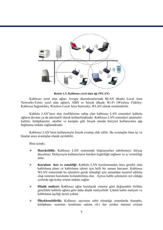 Resim 1.3: Kablosuz yerel alan ağı (WLAN)
     Kablosuz yerel alan ağları Avrupa düzenlemelerinde RLAN (Radio Local Area
Networks-Telsiz yerel alan ağları), ABD ve birçok ülkede Wi-Fi (Wireless Fidelity-
Kablosuz bağımlılık), Wireless Local Area Networks, WLAN olarak isimlendirilir.

       Kablolu LAN’ların tüm özelliklerine sahip olan kablosuz LAN sistemleri kablolu
ağların devamı ya da alternatifi olarak kullanılmaktadır. Kablosuz LAN sistemleri işletmeler,
kafeler, kütüphaneler, okullar ve kampüs gibi birçok alanda bireysel kullanıcılara ağa
bağlanma imkânı sağlamaktadır.

      Kablosuz LAN’ların kullanımıyla birçok avantaj elde edilir. Bu avantajlar bina içi ve
binalar arası avantajlar olarak ayrılabilir.

      Bina içinde;

           Hareketlilik: Kablosuz LAN sisteminde bilgisayarları sabitlemeye ihtiyaç
            duyulmaz. Dolayısıyla kullanıcıların hareket özgürlüğü sağlanır ve iş verimliliği
            artar.

           Kurulum hızı ve esnekliği: Kablolu LAN kurulumundan önce gerekli olan
            kablolama planı ve kablolama işlemi için belli bir zaman harcanır. Kablosuz
            WLAN sisteminde bu işlemlere gerek olmadığı için zamandan tasarruf edilmiş
            olup sistemin kurulumu hızlandırılmış olur. Ayrıca kablo çekmenin zor olduğu
            yerlerde ağa kolay erişim imkânı sağlar.

           Düşük maliyet: Kablosuz ağlar kurulacak sisteme göre değişmekle birlikte
            genellikle kablolu ağlara göre daha düşük maliyetlidir. Çünkü kablo maliyeti ve
            kablolama işçiliği ücreti yoktur.

           Ölçeklenebilirlik: Kullanıcı sayısının sabit olmadığı ortamlarda (kampüs,
            kütüphane, restoran, konferans salonu vb.) her yerden internet erişimi

                                             8
 