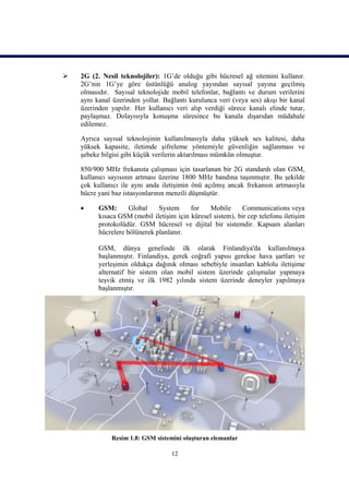    2G (2. Nesil teknolojiler): 1G’de olduğu gibi hücresel ağ sitemini kullanır.
    2G’nin 1G’ye göre üstünlüğü analog yayından sayısal yayına geçilmiş
    olmasıdır. Sayısal teknolojide mobil telefonlar, bağlantı ve durum verilerini
    aynı kanal üzerinden yollar. Bağlantı kurulunca veri (veya ses) akışı bir kanal
    üzerinden yapılır. Her kullanıcı veri alıp verdiği sürece kanalı elinde tutar,
    paylaşmaz. Dolayısıyla konuşma süresince bu kanala dışarıdan müdahale
    edilemez.

    Ayrıca sayısal teknolojinin kullanılmasıyla daha yüksek ses kalitesi, daha
    yüksek kapasite, iletimde şifreleme yöntemiyle güvenliğin sağlanması ve
    şebeke bilgisi gibi küçük verilerin aktarılması mümkün olmuştur.

    850/900 MHz frekansta çalışması için tasarlanan bir 2G standardı olan GSM,
    kullanıcı sayısının artması üzerine 1800 MHz bandına taşınmıştır. Bu şekilde
    çok kullanıcı ile aynı anda iletişimin önü açılmış ancak frekansın artmasıyla
    hücre yani baz istasyonlarının menzili düşmüştür.

         GSM:       Global    System     for    Mobile      Communications veya
          kısaca GSM (mobil iletişim için küresel sistem), bir cep telefonu iletişim
          protokolüdür. GSM hücresel ve dijital bir sistemdir. Kapsam alanları
          hücrelere bölünerek planlanır.

          GSM, dünya genelinde ilk olarak Finlandiya'da kullanılmaya
          başlanmıştır. Finlandiya, gerek coğrafi yapısı gerekse hava şartları ve
          yerleşimin oldukça dağınık olması sebebiyle insanları kablolu iletişime
          alternatif bir sistem olan mobil sistem üzerinde çalışmalar yapmaya
          teşvik etmiş ve ilk 1982 yılında sistem üzerinde deneyler yapılmaya
          başlanmıştır.




              Resim 1.8: GSM sistemini oluşturan elemanlar

                                    12
 