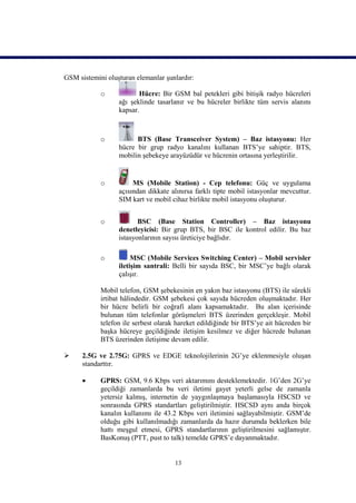 GSM sistemini oluşturan elemanlar şunlardır:

            o            Hücre: Bir GSM bal petekleri gibi bitişik radyo hücreleri
                  ağı şeklinde tasarlanır ve bu hücreler birlikte tüm servis alanını
                  kapsar.



            o           BTS (Base Transceiver System) – Baz istasyonu: Her
                  hücre bir grup radyo kanalını kullanan BTS’ye sahiptir. BTS,
                  mobilin şebekeye arayüzüdür ve hücrenin ortasına yerleştirilir.


            o          MS (Mobile Station) - Cep telefonu: Güç ve uygulama
                  açısından dikkate alınırsa farklı tipte mobil istasyonlar mevcuttur.
                  SIM kart ve mobil cihaz birlikte mobil istasyonu oluşturur.


            o            BSC (Base Station Controller) – Baz istasyonu
                  denetleyicisi: Bir grup BTS, bir BSC ile kontrol edilir. Bu baz
                  istasyonlarının sayısı üreticiye bağlıdır.

            o          MSC (Mobile Services Switching Center) – Mobil servisler
                  iletişim santrali: Belli bir sayıda BSC, bir MSC’ye bağlı olarak
                  çalışır.

            Mobil telefon, GSM şebekesinin en yakın baz istasyonu (BTS) ile sürekli
            irtibat hâlindedir. GSM şebekesi çok sayıda hücreden oluşmaktadır. Her
            bir hücre belirli bir coğrafi alanı kapsamaktadır. Bu alan içerisinde
            bulunan tüm telefonlar görüşmeleri BTS üzerinden gerçekleşir. Mobil
            telefon ile serbest olarak hareket edildiğinde bir BTS’ye ait hücreden bir
            başka hücreye geçildiğinde iletişim kesilmez ve diğer hücrede bulunan
            BTS üzerinden iletişime devam edilir.

     2.5G ve 2.75G: GPRS ve EDGE teknolojilerinin 2G’ye eklenmesiyle oluşan
      standarttır.

           GPRS: GSM, 9.6 Kbps veri aktarımını desteklemektedir. 1G’den 2G’ye
            geçildiği zamanlarda bu veri iletimi gayet yeterli gelse de zamanla
            yetersiz kalmış, internetin de yaygınlaşmaya başlamasıyla HSCSD ve
            sonrasında GPRS standartları geliştirilmiştir. HSCSD aynı anda birçok
            kanalın kullanımı ile 43.2 Kbps veri iletimini sağlayabilmiştir. GSM’de
            olduğu gibi kullanılmadığı zamanlarda da hazır durumda beklerken bile
            hattı meşgul etmesi, GPRS standartlarının geliştirilmesini sağlamıştır.
            BasKonuş (PTT, pust to talk) temelde GPRS’e dayanmaktadır.


                                      13
 