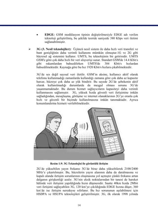      EDGE: GSM modülasyon tipinin değiştirilmesiyle EDGE adı verilen
          teknoloji geliştirilmiş, bu şekilde teoride saniyede 380 Kbps veri iletimi
          sağlanabilmiştir.

   3G (3. Nesil teknolojiler): Üçüncü nesil sistem ile daha hızlı veri transferi ve
    bant genişliğinin daha verimli kullanımı mümkün olmuştur.1G ve 2G gibi
    hücresel ağ sistemini kullanır. UMTS, bu teknolojinin bir getirisidir. UMTS
    GSM'e göre çok daha hızlı bir veri alışverişi sunar. Standart GSM'de 14.4 Kbit/s
    gibi rakamlardan bahsedilirken UMTS'de 384 Kbit/s hızlardan
    bahsedilmektedir. Kaynağa göre bu hız 1920 Kbit/s hızlara çıkabilmektedir.

    3G’de ses değil sayısal veri iletilir. GSM’in aksine, kullanıcı aktif olarak
    telefonu kullanmadığı zamanlarda kullandığı zamana göre çok daha az kapasite
    harcar, hücreye çok daha az yük bindirir. Bu sayede 2G’de şebekenin aktif
    olarak kullanılmadığı durumlarda da meşgul olması sorunu 3G’de
    yaşanmamaktadır. Bu durum hizmet sağlayıcıların kapasiteyi daha verimli
    kullanmasını sağlamıştır. 3G, yüksek hızda güvenli veri iletişimine imkân
    sağladığından, mesajlaşma, görüşme ve internet olanaklarının 2G’ye oranla çok
    hızlı ve güvenli bir biçimde kullanılmasına imkân tanımaktadır. Ayrıca
    konumlandırma hizmeti verilebilmektedir.




              Resim 1.9: 3G Teknolojisi ile görüntülü iletişim
    2G’de yükseltilen yayın frekansı 3G’de biraz daha yükseltilerek 2100/2400
    MHz’e çıkartılmıştır. Bu, hücrelerin yayın alanının daha da daralmasına ve
    kapalı alanda iletişim sorunlarının oluşmasına yol açmıştır çünkü frekansı artan
    dalganın girişkenliği azalır. 3G’nin eksik noktalarından bir tanesi de hareket
    hâlinde veri iletişimi yapıldığında hızın düşmesidir. Saatte 40km hızda 2Mbit
    veri iletişimi sağlayabilen 3G, 120 km’ye çıkıldığında EDGE hızına düşer, 360
    km’de ise iletişim neredeyse sıfırlanır. Bu hız sorununun aşılabilmesi için
    HSDPA ve HSUPA teknolojileri geliştirilmiştir. 3G, ilk olarak 1998 yılında


                                    14
 