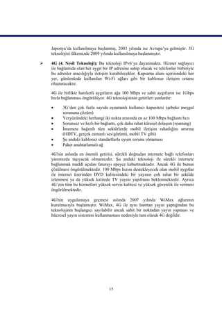 Japonya’da kullanılmaya başlanmış, 2003 yılında ise Avrupa’ya gelmiştir. 3G
    teknolojisi ülkemizde 2009 yılında kullanılmaya başlanmıştır.

   4G (4. Nesil Teknoloji): Bu teknoloji IPv6’ya dayanmakta. Hizmet sağlayıcı
    ile bağlantıda olan her aygıt bir IP adresine sahip olacak ve telefonlar birbiriyle
    bu adresler aracılığıyla iletişim kurabilecekler. Kapsama alanı içerisindeki her
    yer, günümüzde kullanılan Wi-Fi ağları gibi bir kablosuz iletişim ortamı
    oluşturacaktır.

    4G ile birlikte hareketli aygıtların ağa 100 Mbps ve sabit aygıtların ise 1Gbps
    hızla bağlanması öngörülüyor. 4G teknolojisinin getirileri şunlardır:

         3G’den çok fazla sayıda eşzamanlı kullanıcı kapasitesi (şebeke meşgul
          sorununa çözüm)
         Yeryüzündeki herhangi iki nokta arasında en az 100 Mbps bağlantı hızı
         Sorunsuz ve hızlı bir bağlantı, çok daha rahat küresel dolaşım (roaming)
         İnternete bağımlı tüm sektörlerde mobil iletişim rahatlığını artırma
          (HDTV, gerçek zamanlı ses/görüntü, mobil TV gibi)
         Şu andaki kablosuz standartlarla uyum sorunu olmaması
         Paket anahtarlamalı ağ

    4G'nin aslında en önemli getirisi, sürekli doğrudan internete bağlı telefonları
    yanımızda taşıyacak olmamızdır. Şu andaki teknoloji ile sürekli internete
    bağlanmak maddî açıdan faturayı epeyce kabartmaktadır. Ancak 4G ile bunun
    çözülmesi öngörülmektedir. 100 Mbps hızını destekleyecek olan mobil aygıtlar
    ile internet üzerinden DVD kalitesindeki bir yayının çok rahat bir şekilde
    izlenmesi ya da yüksek kalitede TV yayını yapılması beklenmektedir. Ayrıca
    4G’nin tüm bu hizmetleri yüksek servis kalitesi ve yüksek güvenlik ile vermesi
    öngörülmektedir.

    4G'nin uygulamaya geçmesi aslında 2007 yılında WiMax ağlarının
    kurulmasıyla başlamıştır. WiMax, 4G ile aynı banttan yayın yaptığından bu
    teknolojinin başlangıcı sayılabilir ancak sabit bir noktadan yayın yapması ve
    hücresel yayın sistemini kullanmaması nedeniyle tam olarak 4G değildir.




                                     15
 