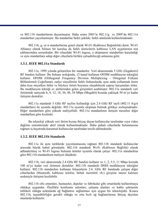 ve 802.11b standartlarını duyurmuştur. Daha sonra 2003’te 802.11g ve 2009’da 802.11n
standartları yayınlanmıştır. Bu standartlar farklı şekilde, farklı alanlarda kullanılmaktadır.

      802.11b, g, ve n standartlarına genel olarak Wi-Fi (Kablosuz Bağımlılık) denir. Wi-Fi
Alliance olarak bilinen bir kuruluş da farklı üreticilerin kablosuz LAN aygıtlarının test
edilmesinden sorumludur. Bir cihazdaki Wi-Fi logosu, o ekipmanın standartları karşıladığı
ve aynı standartlara sahip diğer cihazlarla birlikte çalışabileceği anlamına gelir.

1.3.1. IEEE 802.11a Standardı

       802.11a, 1999 yılında geliştirilen bir standarttır. Veri aktarımında 5 GHz (Gigahertz)
RF bandını kullanır. Bu frekans aralığında, 12 kanal kullanan OFDM modülasyon tekniğini
kullanır. OFDM (Orthogonal Frequency Division Multiplexing - Ortogonal Frekans
Bölümlemeli Çoğullama), radyo sinyallerini farklı frekanslarda, aynı anda yollanmak üzere
daha kısa sinyallere böler ve böylece iletim boyunca oluşabilecek çapraz karışmaları önler.
Bu modülasyon tekniği ev aletlerinden gelen girişimleri azaltmıştır. 802.11a standardı veri
iletiminde saniyede 6, 9, 12, 18, 36, 48, 54 Mbps (Megabit) hızında yaklaşık 50 m’ye kadar
iletişimi destekler.

      802.11a standardı 5 GHz RF tayfını kullandığı için 2.4 GHz RF tayfı (802.11 b/g/n
standartları) ile uyumlu değildir. 802.11a uyumlu ekipman bulmak gittikçe zorlaşmaktadır.
Diğer standartlara göre yüksek maliyetlidir. 802.11a standardının iletişim mesafesi diğer
standartlara göre kısıtlıdır.

      Bu teknoloji yüksek veri iletim hızına ihtiyaç duyan kullanıcılar tarafından veya video
dağılım sistemlerinde aktif olarak kullanılmaktadır. Daha pahalı cihazlarda bulunmasına
rağmen iş hayatında kurumsal kullanıcılar tarafından tercih edilmektedir.

1.3.2. IEEE 802.11b Standardı

      802.11a ile aynı tarihlerde yayınlanmasına rağmen 802.11b standardı kullanıcılar
arasında büyük kabul görmüştür. 802.11b standardı Wi-Fi (Kablosuz Bağlılık) olarak
adlandırılmış ve Wi-Fi logosu bulunan ürünler uyumlu olarak çalışır. 802.11a standardına
göre 802.11b standardının maliyeti düşüktür.

      802.11b, veri aktarımında 2.4 GHz RF bandını kullanır ve 1, 2, 5.5, 11 Mbps hızında
100 m’ye kadar veri iletimini destekler. 802.11b standardı DSSS modülasyon tekniğini
kullanır. 802.11b standardını kullanan bileşenlerin 2.4. GHz RF bandında çalışan diğer
cihazlardan (bluetooth, kablosuz telefon, bebek monitörü vb.) girişime maruz kalması
nedeniyle iletişimi kesilebilir.

       802.11b ofis ortamları, hastaneler, depolar ve fabrikalar gibi ortamlarda kullanılmaya
oldukça uygundur. Özellikle konferans salonları, çalışma alanları ve kablo çekmenin
tehlikeli olduğu noktalarda ağ bağlantısı sağlanması için uygun bir teknolojidir. Kısaca
802.11b, taşınabilirliğin gerekli olduğu ve orta hızlı ağ bağlantılarına ihtiyaç duyulan
alanlarda kullanılır.

                                             17
 