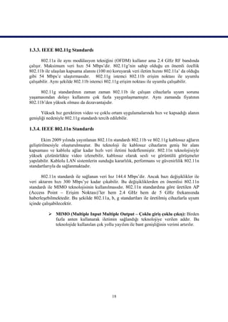 1.3.3. IEEE 802.11g Standardı

       802.11a ile aynı modülasyon tekniğini (OFDM) kullanır ama 2.4 GHz RF bandında
çalışır. Maksimum veri hızı 54 Mbps’dir. 802.11g’nin sahip olduğu en önemli özellik
802.11b ile ulaşılan kapsama alanını (100 m) koruyarak veri iletim hızını 802.11a’ da olduğu
gibi 54 Mbps’e ulaştırmasıdır. 802.11g istemci 802.11b erişim noktası ile uyumlu
çalışabilir. Aynı şekilde 802.11b istemci 802.11g erişim noktası ile uyumlu çalışabilir.

      802.11g standardının zaman zaman 802.11b ile çalışan cihazlarla uyum sorunu
yaşamasından dolayı kullanımı çok fazla yaygınlaşmamıştır. Aynı zamanda fiyatının
802.11b’den yüksek olması da dezavantajıdır.

       Yüksek hız gerektiren video ve çoklu ortam uygulamalarında hızı ve kapsadığı alanın
genişliği nedeniyle 802.11g standardı tercih edilebilir.

1.3.4. IEEE 802.11n Standardı

       Ekim 2009 yılında yayınlanan 802.11n standardı 802.11b ve 802.11g kablosuz ağların
geliştirilmesiyle oluşturulmuştur. Bu teknoloji ile kablosuz cihazların geniş bir alanı
kapsaması ve kablolu ağlar kadar hızlı veri iletimi hedeflenmiştir. 802.11n teknolojisiyle
yüksek çözünürlükte video izlenebilir, kablosuz olarak sesli ve görüntülü görüşmeler
yapılabilir. Kablolu LAN sistemlerin sunduğu kararlılık, performans ve güvenirlilik 802.11n
standartlarıyla da sağlanmaktadır.

      802.11n standardı ile sağlanan veri hız 144.4 Mbps’dir. Ancak bazı değişiklikler ile
veri aktarım hızı 300 Mbps’ye kadar çıkabilir. Bu değişikliklerden en önemlisi 802.11n
standardı ile MIMO teknolojisinin kullanılmasıdır. 802.11n standardına göre üretilen AP
(Access Point – Erişim Noktası)’ler hem 2.4 GHz hem de 5 GHz frekansında
haberleşebilmektedir. Bu şekilde 802.11a, b, g standartları ile üretilmiş cihazlarla uyum
içinde çalışabilecektir.

           MIMO (Multiple Input Multiple Output – Çoklu giriş çoklu çıkış): Birden
            fazla anten kullanarak iletimin sağlandığı teknolojiye verilen addır. Bu
            teknolojide kullanılan çok yollu yayılım ile bant genişliğinin verimi artırılır.




                                            18
 