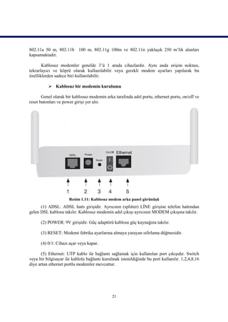 802.11a 50 m, 802.11b 100 m, 802.11g 100m ve 802.11n yaklaşık 250 m’lik alanları
kapsamaktadır.

       Kablosuz modemler genelde 3’ü 1 arada cihazlardır. Aynı anda erişim noktası,
tekrarlayıcı ve köprü olarak kullanılabilir veya gerekli modem ayarları yapılarak bu
özelliklerden sadece biri kullanılabilir.

           Kablosuz bir modemin kurulumu

       Genel olarak bir kablosuz modemin arka tarafında adsl portu, ethernet portu, on/off ve
reset butonları ve power girişi yer alır.




                      Resim 1.11: Kablosuz modem arka panel görünüşü
      (1) ADSL: ADSL hattı girişidir. Ayrıcının (splitter) LİNE girişine telefon hattından
gelen DSL kablosu takılır. Kablosuz modemin adsl çıkışı ayrıcının MODEM çıkışına takılır.

      (2) POWER: 9V girişidir. Güç adaptörü kablosu güç kaynağına takılır.

      (3) RESET: Modemi fabrika ayarlarına almaya yarayan sıfırlama düğmesidir.

      (4) 0/1: Cihazı açar veya kapar.

      (5) Ethernet: UTP kablo ile bağlantı sağlamak için kullanılan port çıkışıdır. Switch
veya bir bilgisayar ile kablolu bağlantı kurulmak istenildiğinde bu port kullanılır. 1,2,4,8,16
diye artan ethernet portlu modemler mevcuttur.




                                              21
 