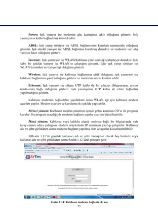 Power: Işık yanıyor ise modemin güç kaynağına takılı olduğunu gösterir. Işık
yanmıyorsa kablo bağlantıları kontrol edilir.

       ADSL: Işık yanıp sönüyor ise ADSL bağlantısının kurulum aşamasında olduğunu
gösterir. Işık sürekli yanıyor ise ADSL bağlantısı kurulmuş demektir ve modemin veri alış
verişine hazır olduğunu gösterir.

      İnternet: Işık yanmıyor ise WLAN(Kablosuz yerel alan ağ) çalışmıyor demektir. Işık
sabit bir şekilde yanıyor ise WLAN’ın çalıştığını gösterir. Eğer ışık yanıp sönüyor ise
WLAN üzerinden veri alışverişi olduğunu gösterir.

      Wireless: Işık yanıyor ise kablosuz bağlantının aktif olduğunu, ışık yanmıyor ise
kablosuz bağlantının pasif olduğunu gösterir ve modemin anteni kontrol edilir.

      Ethernet: Işık yanıyor ise cihaza UTP kablo ile bir cihazın (bilgisayarın, erişim
noktasının) bağlı olduğunu gösterir. Işık yanmıyorsa UTP kablo ile cihaz bağlantısı
yapılmadığını gösterir.

      Kablosuz modemin bağlantıları yapıldıktan sonra WLAN ağı için kablosuz modem
ayarları yapılır. Modem ayarları ve kurulumu iki şekilde yapılabilir.

      Birinci yöntem: Kablosuz modem paketinin içinde gelen kurulum CD’si ile program
kurulur. Bu program aracılığıyla modeme bağlantı yapılıp ayarları kişiselleştirilir.

       İkinci yöntem: Kablosuz veya kablolu olarak modeme bağlı bir bilgisayarda web
tarayıcısının adres çubuğuna modem arayüzünün IP numarası yazılıp çalıştırılır. Kullanıcı
adı ve şifre girildikten sonra modeme bağlantı yapılmış olur ve ayarlar kişiselleştirilebilir.

      1)Resim 1.11’de genelde kullanıcı adı ve şifre varsayılan olarak boş bırakılır veya
kullanıcı adı ve şifre girildikten sonra Resim 1.12’deki pencere gelir.




                        Resim 1.14: Kablosuz modeme bağlantı ekranı
                                             23
 