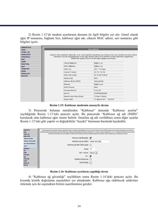 2) Resim 1.12’de modem ayarlarının durumu ile ilgili bilgiler yer alır. Genel olarak
ağın IP numarası, bağlantı hızı, kablosuz ağın adı, cihazın MAC adresi, seri numarası gibi
bilgileri içerir.




                       Resim 1.15: Kablosuz modemin anasayfa ekranı
       3) Pencerede bulunan menülerden “Kablosuz” alanında “Kablosuz ayarlar”
seçildiğinde Resim 1.13’teki pencere açılır. Bu pencerede “Kablosuz ağ adı (SSID)”
kurulacak olan kablosuz ağın ismini belirtir. İstenilen ağ adı verildikten sonra diğer ayarlar
Resim 1.13’teki gibi yapılır ve değişiklikler “kaydet” butonuna basılarak kaydedilir.




                       Resim 1.16: Kablosuz ayarların yapıldığı ekran
      4) “Kablosuz ağ güvenliği” seçildikten sonra Resim 1.14’deki pencere açılır. Bu
kısımda kimlik doğrulama seçenekleri yer almaktadır. Kablosuz ağa olabilecek saldırıları
önlemek için iki seçenekten birinin işaretlenmesi gerekir.




                                             24
 