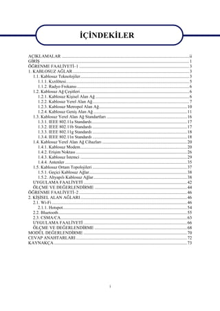 İÇİNDEKİLER

AÇIKLAMALAR ....................................................................................................................ii
GİRİŞ ....................................................................................................................................... 1
ÖĞRENME FAALİYETİ–1 .................................................................................................... 3
1. KABLOSUZ AĞLAR.......................................................................................................... 3
   1.1. Kablosuz Teknolojiler................................................................................................... 3
      1.1.1. Kızılötesi................................................................................................................ 5
      1.1.2. Radyo Frekansı ...................................................................................................... 6
   1.2. Kablosuz Ağ Çeşitleri ................................................................................................... 6
      1.2.1. Kablosuz Kişisel Alan Ağ ..................................................................................... 6
      1.2.2. Kablosuz Yerel Alan Ağ........................................................................................ 7
      1.2.3. Kablosuz Metropol Alan Ağ................................................................................ 10
      1.2.4. Kablosuz Geniş Alan Ağ ..................................................................................... 11
   1.3. Kablosuz Yerel Alan Ağ Standartları ......................................................................... 16
      1.3.1. IEEE 802.11a Standardı....................................................................................... 17
      1.3.2. IEEE 802.11b Standardı ...................................................................................... 17
      1.3.3. IEEE 802.11g Standardı ...................................................................................... 18
      1.3.4. IEEE 802.11n Standardı ...................................................................................... 18
   1.4. Kablosuz Yerel Alan Ağ Cihazları ............................................................................. 20
      1.4.1. Kablosuz Modem................................................................................................. 20
      1.4.2. Erişim Noktası ..................................................................................................... 26
      1.4.3. Kablosuz İstemci ................................................................................................. 29
      1.4.4. Antenler ............................................................................................................... 35
   1.5. Kablosuz Ortam Topolojileri ...................................................................................... 37
      1.5.1. Geçici Kablosuz Ağlar......................................................................................... 38
      1.5.2. Altyapılı Kablosuz Ağlar..................................................................................... 38
   UYGULAMA FAALİYETİ .............................................................................................. 42
   ÖLÇME VE DEĞERLENDİRME .................................................................................... 44
ÖĞRENME FAALİYETİ–2 .................................................................................................. 46
2. KİŞİSEL ALAN AĞLARI................................................................................................. 46
   2.1. Wi-Fi ........................................................................................................................... 46
      2.1.1. Hotspot................................................................................................................. 54
   2.2. Bluetooth..................................................................................................................... 55
   2.3. CSMA/CA................................................................................................................... 63
   UYGULAMA FAALİYETİ .............................................................................................. 66
   ÖLÇME VE DEĞERLENDİRME .................................................................................... 68
MODÜL DEĞERLENDİRME .............................................................................................. 70
CEVAP ANAHTARLARI ..................................................................................................... 72
KAYNAKÇA ......................................................................................................................... 73




                                                                       i
 
