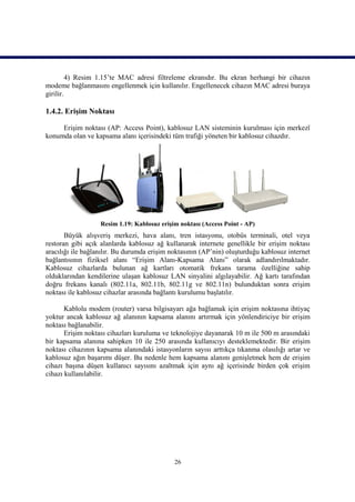 4) Resim 1.15’te MAC adresi filtreleme ekranıdır. Bu ekran herhangi bir cihazın
modeme bağlanmasını engellenmek için kullanılır. Engellenecek cihazın MAC adresi buraya
girilir.

1.4.2. Erişim Noktası

     Erişim noktası (AP: Access Point), kablosuz LAN sisteminin kurulması için merkezî
konumda olan ve kapsama alanı içerisindeki tüm trafiği yöneten bir kablosuz cihazdır.




                   Resim 1.19: Kablosuz erişim noktası (Access Point - AP)
       Büyük alışveriş merkezi, hava alanı, tren istasyonu, otobüs terminali, otel veya
restoran gibi açık alanlarda kablosuz ağ kullanarak internete genellikle bir erişim noktası
aracılığı ile bağlanılır. Bu durumda erişim noktasının (AP’nin) oluşturduğu kablosuz internet
bağlantısının fiziksel alanı “Erişim Alanı-Kapsama Alanı” olarak adlandırılmaktadır.
Kablosuz cihazlarda bulunan ağ kartları otomatik frekans tarama özelliğine sahip
olduklarından kendilerine ulaşan kablosuz LAN sinyalini algılayabilir. Ağ kartı tarafından
doğru frekans kanalı (802.11a, 802.11b, 802.11g ve 802.11n) bulunduktan sonra erişim
noktası ile kablosuz cihazlar arasında bağlantı kurulumu başlatılır.

       Kablolu modem (router) varsa bilgisayarı ağa bağlamak için erişim noktasına ihtiyaç
yoktur ancak kablosuz ağ alanının kapsama alanını artırmak için yönlendiriciye bir erişim
noktası bağlanabilir.
       Erişim noktası cihazları kuruluma ve teknolojiye dayanarak 10 m ile 500 m arasındaki
bir kapsama alanına sahipken 10 ile 250 arasında kullanıcıyı desteklemektedir. Bir erişim
noktası cihazının kapsama alanındaki istasyonların sayısı arttıkça tıkanma olasılığı artar ve
kablosuz ağın başarımı düşer. Bu nedenle hem kapsama alanını genişletmek hem de erişim
cihazı başına düşen kullanıcı sayısını azaltmak için aynı ağ içerisinde birden çok erişim
cihazı kullanılabilir.




                                             26
 