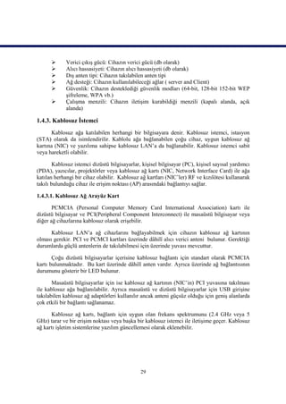       Verici çıkış gücü: Cihazın verici gücü (db olarak)
            Alıcı hassasiyeti: Cihazın alıcı hassasiyeti (db olarak)
            Dış anten tipi: Cihazın takılabilen anten tipi
            Ağ desteği: Cihazın kullanılabileceği ağlar ( server and Client)
            Güvenlik: Cihazın desteklediği güvenlik modları (64-bit, 128-bit 152-bit WEP
             şifreleme, WPA vb.)
            Çalışma menzili: Cihazın iletişim kurabildiği menzili (kapalı alanda, açık
             alanda)

1.4.3. Kablosuz İstemci
       Kablosuz ağa katılabilen herhangi bir bilgisayara denir. Kablosuz istemci, istasyon
(STA) olarak da isimlendirilir. Kablolu ağa bağlanabilen çoğu cihaz, uygun kablosuz ağ
kartına (NIC) ve yazılıma sahipse kablosuz LAN’a da bağlanabilir. Kablosuz istemci sabit
veya hareketli olabilir.

        Kablosuz istemci dizüstü bilgisayarlar, kişisel bilgisayar (PC), kişisel sayısal yardımcı
(PDA), yazıcılar, projektörler veya kablosuz ağ kartı (NIC, Network Interface Card) ile ağa
katılan herhangi bir cihaz olabilir. Kablosuz ağ kartları (NIC’ler) RF ve kızılötesi kullanarak
takılı bulunduğu cihaz ile erişim noktası (AP) arasındaki bağlantıyı sağlar.

1.4.3.1. Kablosuz Ağ Arayüz Kart

       PCMCIA (Personal Computer Memory Card International Association) kartı ile
dizüstü bilgisayar ve PCI(Peripheral Component Interconnect) ile masaüstü bilgisayar veya
diğer ağ cihazlarına kablosuz olarak erişebilir.

      Kablosuz LAN’a ağ cihazlarını bağlayabilmek için cihazın kablosuz ağ kartının
olması gerekir. PCI ve PCMCI kartları üzerinde dâhilî alıcı verici anteni bulunur. Gerektiği
durumlarda güçlü antenlerin de takılabilmesi için üzerinde yuvası mevcuttur.

       Çoğu dizüstü bilgisayarlar içerisine kablosuz bağlantı için standart olarak PCMCIA
kartı bulunmaktadır. Bu kart üzerinde dâhilî anten vardır. Ayrıca üzerinde ağ bağlantısının
durumunu gösterir bir LED bulunur.

       Masaüstü bilgisayarlar için ise kablosuz ağ kartının (NIC’in) PCI yuvasına takılması
ile kablosuz ağa bağlanılabilir. Ayrıca masaüstü ve dizüstü bilgisayarlar için USB girişine
takılabilen kablosuz ağ adaptörleri kullanılır ancak anteni güçsüz olduğu için geniş alanlarda
çok etkili bir bağlantı sağlanamaz.

      Kablosuz ağ kartı, bağlantı için uygun olan frekans spektrumunu (2.4 GHz veya 5
GHz) tarar ve bir erişim noktası veya başka bir kablosuz istemci ile iletişime geçer. Kablosuz
ağ kartı işletim sistemlerine yazılım güncellemesi olarak eklenebilir.




                                               29
 
