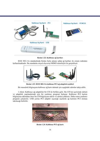 Resim 1.22: Kablosuz ağ kartları
      IEEE 802.11n standardında birden fazla antene sahip ağ kartları ile erişim noktaları
kullanılmaktadır. Bu standartta sinyal alışverişi MIMO teknolojisi ile gerçekleşir.




                Resim 1.23: IEEE 802.11n kablosuz PCI ağ adaptörü çeşitleri
      Bir masaüstü bilgisayara kablosuz ağ kartı takmak için aşağıdaki adımlar takip edilir.

       1.Adım: Kablosuz ağ adaptörler bir CD ile birlikte gelir. Bu CD’nin içerisinde sürücü
ve adaptörü yapılandırmak için bir yardımcı program bulunur. Kablosuz PCI kartını
bilgisayara takmadan önce bu CD bilgisayara takılır ve sürücü yüklenir. Daha sonra yardımcı
program çalıştırılır. USB yerine PCI adaptör seçeneği seçilerek ağ kartının PCI slotuna
takılacağı belirtilir.




                             Resim 1.24: Kablosuz PCI ağ kartı

                                             30
 