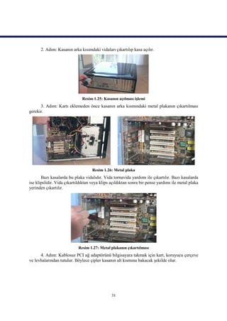 2. Adım: Kasanın arka kısımdaki vidaları çıkartılıp kasa açılır.




                              Resim 1.25: Kasanın açılması işlemi
      3. Adım: Kartı eklemeden önce kasanın arka kısmındaki metal plakanın çıkartılması
gerekir.




                                    Resim 1.26: Metal plaka
       Bazı kasalarda bu plaka vidalıdır. Vida tornavida yardımı ile çıkartılır. Bazı kasalarda
ise klipslidir. Vida çıkartıldıktan veya klips açıldıktan sonra bir pense yardımı ile metal plaka
yerinden çıkartılır.




                            Resim 1.27: Metal plakanın çıkartılması
      4. Adım: Kablosuz PCI ağ adaptörünü bilgisayara takmak için kart, koruyucu çerçeve
ve levhalarından tutulur. Böylece çipler kasanın alt kısmına bakacak şekilde olur.




                                               31
 