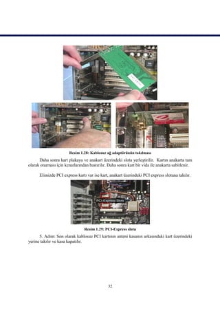 Resim 1.28: Kablosuz ağ adaptörünün takılması
      Daha sonra kart plakaya ve anakart üzerindeki slota yerleştirilir. Kartın anakarta tam
olarak oturması için kenarlarından bastırılır. Daha sonra kart bir vida ile anakarta sabitlenir.

      Elimizde PCI express kartı var ise kart, anakart üzerindeki PCI express slotuna takılır.




                                Resim 1.29: PCI-Express slotu
      5. Adım: Son olarak kablosuz PCI kartının anteni kasanın arkasındaki kart üzerindeki
yerine takılır ve kasa kapatılır.




                                              32
 