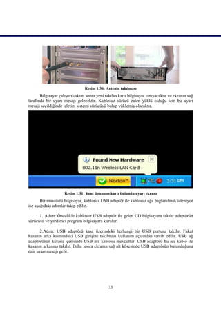 Resim 1.30: Antenin takılması
       Bilgisayar çalıştırıldıktan sonra yeni takılan kartı bilgisayar tanıyacaktır ve ekranın sağ
tarafında bir uyarı mesajı gelecektir. Kablosuz sürücü zaten yüklü olduğu için bu uyarı
mesajı seçildiğinde işletim sistemi sürücüyü bulup yüklemiş olacaktır.




                     Resim 1.31: Yeni donanım kartı bulundu uyarı ekranı
       Bir masaüstü bilgisayar, kablosuz USB adaptör ile kablosuz ağa bağlanılmak isteniyor
ise aşağıdaki adımlar takip edilir.

      1. Adım: Öncelikle kablosuz USB adaptör ile gelen CD bilgisayara takılır adaptörün
sürücüsü ve yardımcı program bilgisayara kurulur.

       2.Adım: USB adaptörü kasa üzerindeki herhangi bir USB portuna takılır. Fakat
kasanın arka kısmındaki USB girişine takılması kullanım açısından tercih edilir. USB ağ
adaptörünün kutusu içerisinde USB ara kablosu mevcuttur. USB adaptörü bu ara kablo ile
kasanın arkasına takılır. Daha sonra ekranın sağ alt köşesinde USB adaptörün bulunduğuna
dair uyarı mesajı gelir.




                                               33
 