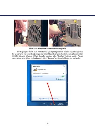 Resim 1.32: Kablosuz USB adaptörünün bağlantısı
      Bir bilgisayar, erişim olan bir kablosuz ağı algıladığı zaman ekranın sağ alt köşesinde
bir uyarı verir. Bu kısımda ağ simgesine tıklanıldığında erişim olan kablosuz ağların isimleri
(SSID) listelenir (Resim 1.33a). Burada istenilen ağın “Bağlan” butonu seçilir. Açılan
pencerede o ağın şifresi girilir (Resim 1.33b), “Tamam” seçilir ve kablosuz ağa bağlanılır.




                                             34
 