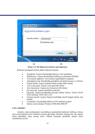 (a)                                  (b)
                     Resim 1.33: Bir bilgisayarın kablosuz ağa bağlanması
      Kablosuz ağ adaptörü alırken dikkat edilecek hususlar:

                  Standartlar: Aygıtın desteklediği kablosuz LAN standartları
                  Modülasyon: Aygıtın desteklediği modülasyon yöntemleri (OFDM)
                  Veri transfer değerleri: Veri transferi yapabildiği hız değerleri
                  Ağ bağlantısı tipi: Desteklediği ağ bağlantı tipi (Infrastructure ve Ad-hoc)
                  Frekans bandı: Aygıtın çalıştığı frekans aralığı (MHz olarak)
                  Verici çıkış gücü: Aygıtın verici gücü (db olarak)
                  Alıcı hassasiyeti: Aygıtın alıcı hassasiyeti (db olarak)
                  Dış anten tipi: Aygıtın takılabilen anten tipi
                  Güvenlik: Aygıtın desteklediği güvenlik modları (64-bit, 128-bit 152-bit
                   WEP şifreleme, WPA, 802.x vb.)
                  Çalışma menzili: Aygıtın iletişim kurabildiği menzili (kapalı alanda, açık
                   alanda)
                  Uyumluluk: Çalışabildiği kablosuz LAN standartlı aygıtlar
                  İşletim sistemi desteği: Windows 98SE/ME/2000/XP

1.4.4. Antenler
       Antenler, erişim noktalarında veya kablosuz modemlerde kullanılır. Kablosuz cihazın
çıkış sinyali gücünü artırır. Kablosuz istemci gibi diğer cihazların sinyalini alır. Bir antenin
sinyal gücündeki artışa kazanç denir. Yüksek kazançlar genellikle yüksek iletim
mesafelerine çevrilir.

                                              35
 