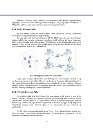 Kablosuz cihazların diğer cihazlarla iletişim şekline göre iki farklı tipte kablosuz
ağ çalışma modeli mevcuttur. Buna göre kablosuz ağlar “Geçici ağlar (Ad Hoc Mode)” ve
“Altyapılı” kablosuz ağlar olmak üzere iki farklı topolojide oluşturulur.

1.5.1. Geçici Kablosuz Ağlar

      Ad Hoc Mode: Arada bir erişim noktası (AP) olmaksızın kablosuz istemcilerin
haberleşmesi için kullanılan kablosuz ağ modudur.
      İki veya daha fazla kablosuz istemcinin Ad Hoc Mod veya eşler arası (peer-to-peer)
bağlantı şekilleri ile birbirine bağlanması yoluyla en küçük kablosuz ağ yapısı oluşturulur.
Dolayısıyla oluşturulan ağda erişim noktası (AP) bulunmaz ve geçici olarak kurulmuş bir ağ
yapısıdır. Erişim noktası içermeyen bu ağın kapsadığı alana Bağımsız Temel Servis Kümesi
(Independent Basic Service Set – IBSS) denir.




                        Şekil 1.9: Bağımsız temel servis kümesi (IBSS)
       Geçici ağın avantajı, ağ denetimi için herhangi bir cihaz (erişim noktası) ve ağ
yapılandırma ayarına gerek yoktur. Mevcut bir altyapının olmaması, güç kapasitesinin ve
bant genişliğinin kısıtlı olması geçici ağların dezavantajlarıdır. Ayrıca kablosuz cihazların
hareketli olması, topolojinin sürekli değişmesine neden olur. Geçici ağda iletişimi denetleyen
bir cihaz olmadığı için bağlantı kalitesi düşmektedir.

1.5.2. Altyapılı Kablosuz Ağlar

       Geçici ağlar küçük ağlar için kullanışlı bir yapı olsa da büyük ağlar için yetersiz bir
yapıdır. Altyapılı (Infrastructure) kablosuz ağlarda ağı denetlemek için bir erişim noktası
(AP) bulunur. Erişim noktası (AP) hangi kablosuz cihazın ne zaman konuşacağını denetler.
Kablosuz ağ cihazları, alt yapı olarak bir erişim noktası kullanır, bu aygıt ile ağa bağlanarak
birbirleriyle iletişim kurar. Altyapılı ağlar ev ve ortamlarında en sık kullanılan ağ
topolojisidir.

      Tek bir erişim noktasının kapsadığı alana Temel Hizmet Kümesi (Basic Service Set -
BSS) adı verilir. Temel hizmet kümesi kablosuz LAN’ın en küçük yapı taşıdır. Tek bir
erişim noktasının kapsama alanı sınırlıdır.


                                              38
 