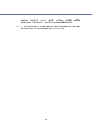 güvenlik önlemlerini gerekli biçimde alabilmesi mümkün değildir.
    Infrastructure modu yönetim ve güvenlik açısından daha kullanışlıdır.

   Az sayıda kullanıcı için Ad-hoc modunun maliyeti daha düşüktür. Çok sayıda
    kullanıcı için ise Infrastructure modu daha ucuza mal olur.




                                  41
 